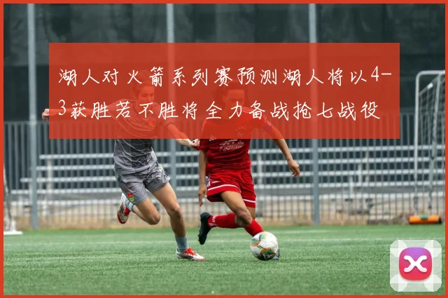 湖人对火箭系列赛预测湖人将以4-3获胜若不胜将全力备战抢七战役