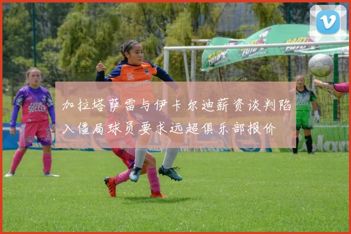 加拉塔萨雷与伊卡尔迪薪资谈判陷入僵局球员要求远超俱乐部报价