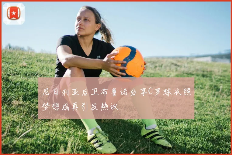 尼日利亚后卫布鲁诺分享C罗球衣照梦想成真引发热议