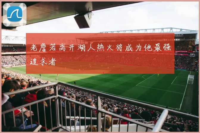 老詹若离开湖人热火将成为他最强追求者