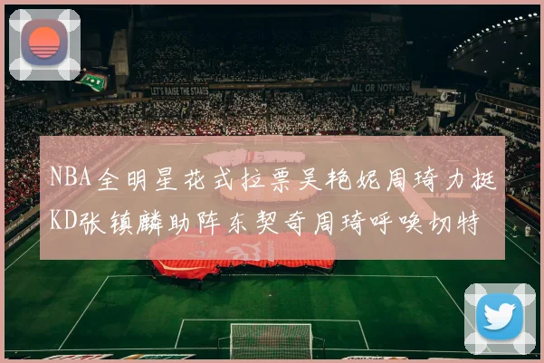 NBA全明星花式拉票吴艳妮周琦力挺KD张镇麟助阵东契奇周琦呼唤切特共襄盛举