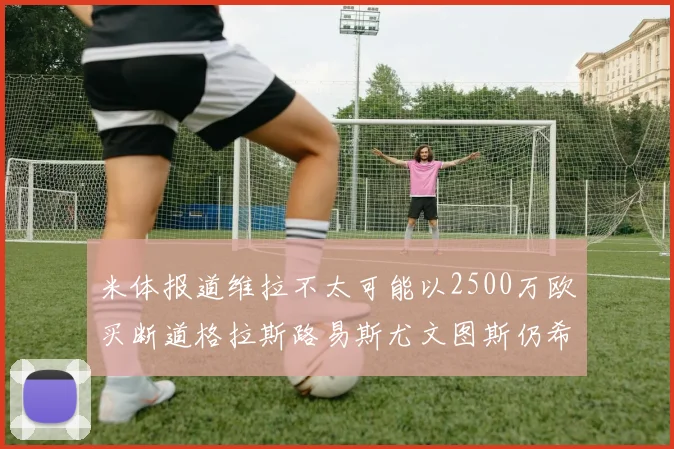 米体报道维拉不太可能以2500万欧买断道格拉斯路易斯尤文图斯仍希望出售他