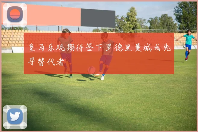 皇马乐观期待签下罗德里曼城或先寻替代者