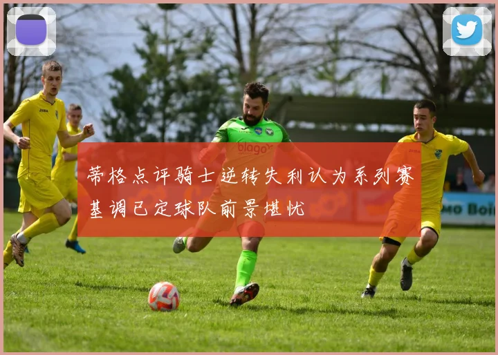 蒂格点评骑士逆转失利认为系列赛基调已定球队前景堪忧