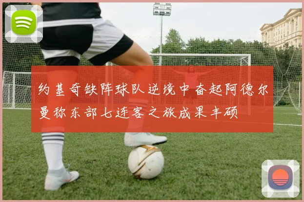 约基奇缺阵球队逆境中奋起阿德尔曼称东部七连客之旅成果丰硕