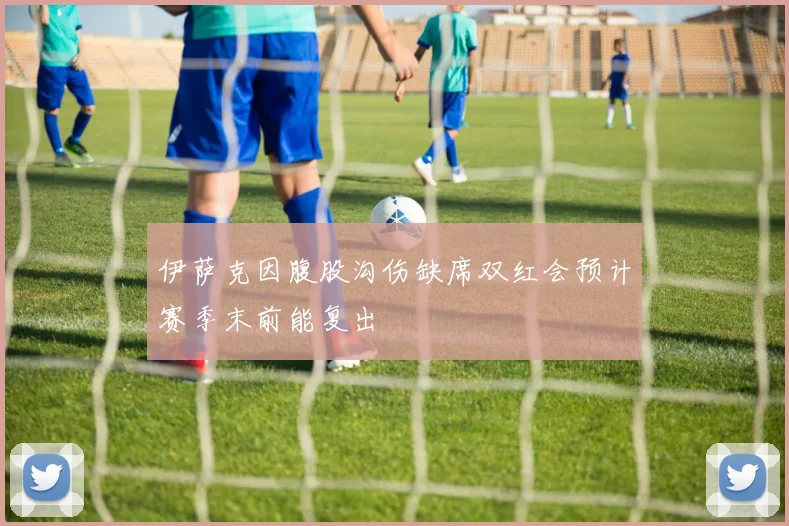 伊萨克因腹股沟伤缺席双红会预计赛季末前能复出