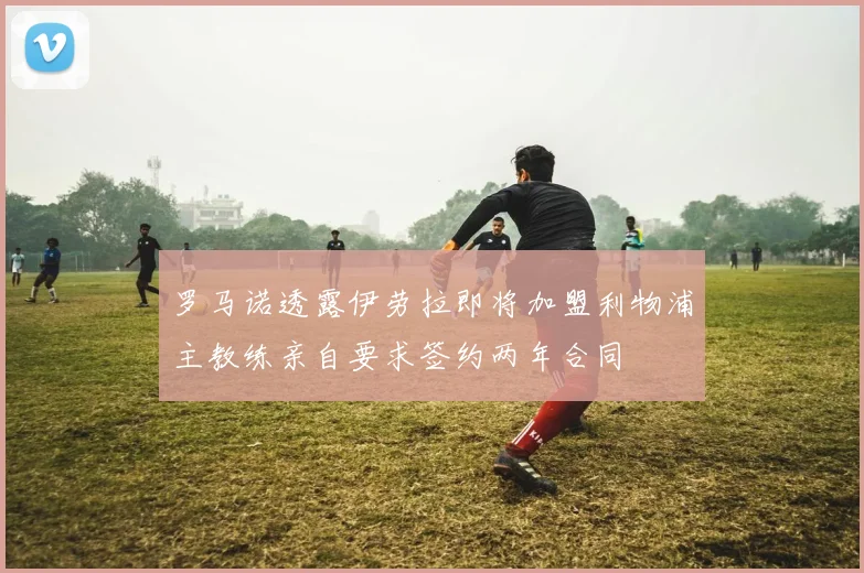 罗马诺透露伊劳拉即将加盟利物浦主教练亲自要求签约两年合同