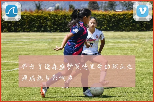 乔丹亨德森盛赞莫德里奇的职业生涯成就与影响力