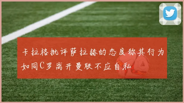 卡拉格批评萨拉赫的态度称其行为如同C罗离开曼联不应自私