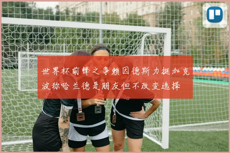 世界杯前锋之争赖因德斯力挺加克波称哈兰德是朋友但不改变选择
