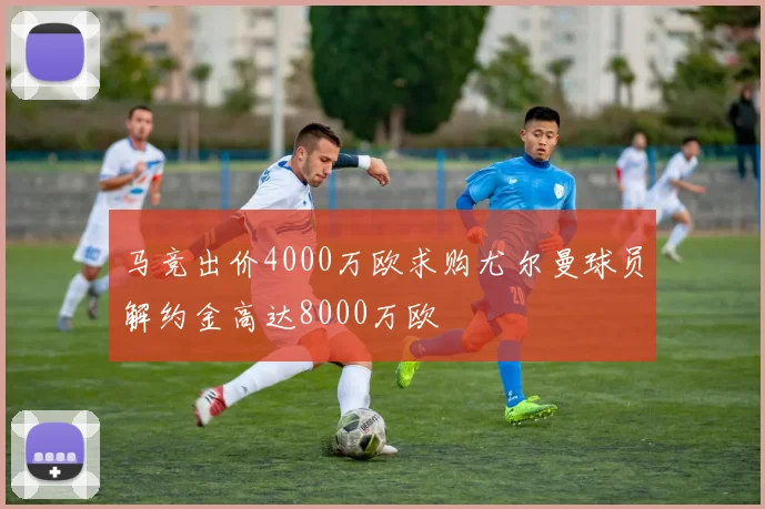 马竞出价4000万欧求购尤尔曼球员解约金高达8000万欧