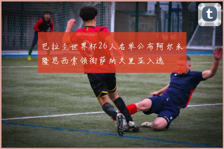 巴拉圭世界杯26人名单公布阿尔米隆恩西索领衔萨纳夫里亚入选