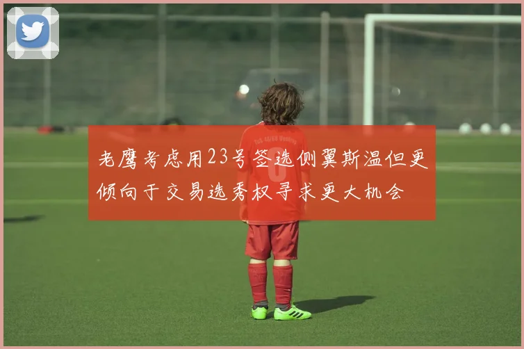 老鹰考虑用23号签选侧翼斯温但更倾向于交易选秀权寻求更大机会
