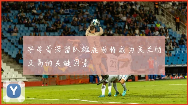 字母哥若留队雄鹿或将成为莫兰特交易的关键因素