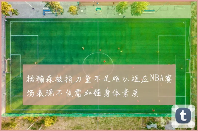 杨瀚森被指力量不足难以适应NBA赛场表现不佳需加强身体素质