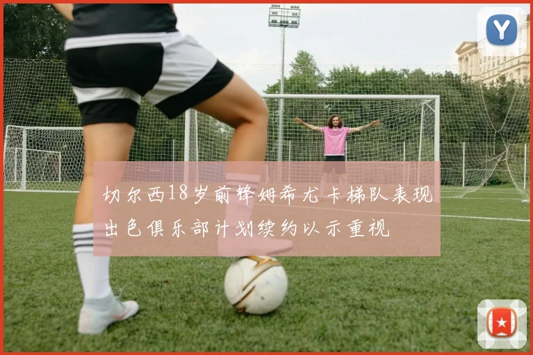 切尔西18岁前锋姆希尤卡梯队表现出色俱乐部计划续约以示重视