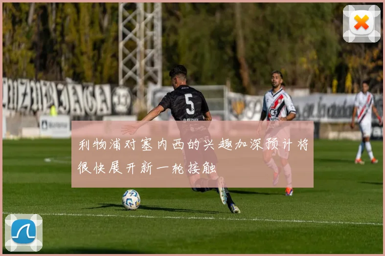 利物浦对塞内西的兴趣加深预计将很快展开新一轮接触