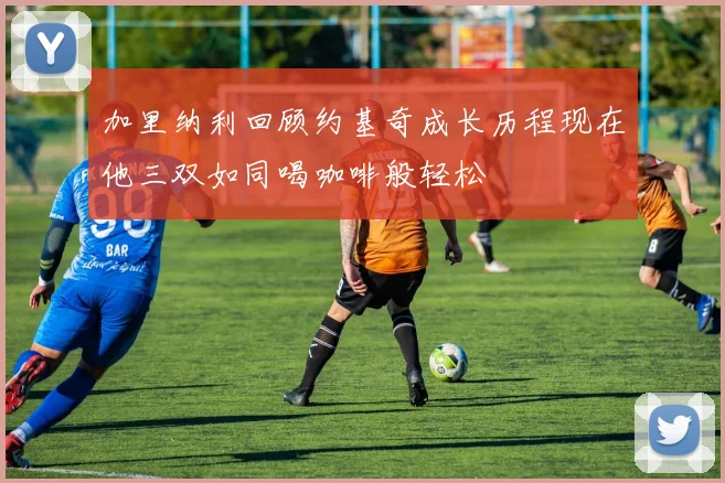 加里纳利回顾约基奇成长历程现在他三双如同喝咖啡般轻松