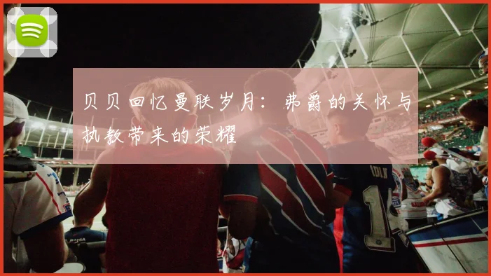 贝贝回忆曼联岁月:弗爵的关怀与执教带来的荣耀