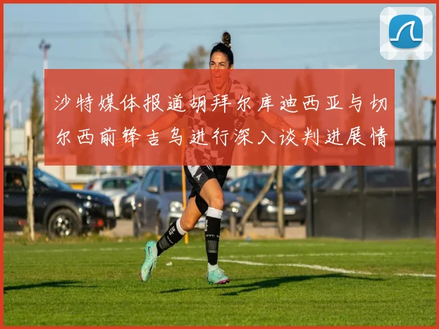 沙特媒体报道胡拜尔库迪西亚与切尔西前锋吉乌进行深入谈判进展情况