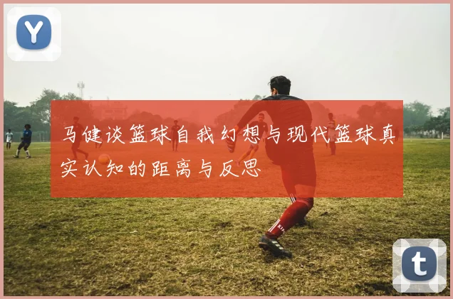 马健谈篮球自我幻想与现代篮球真实认知的距离与反思
