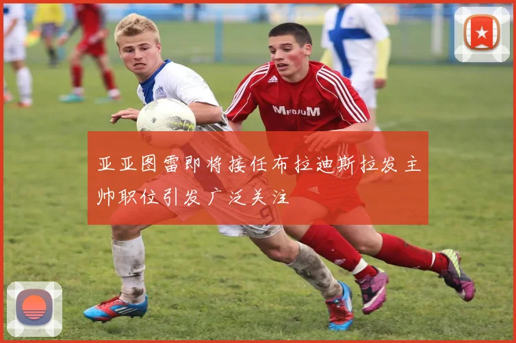 亚亚图雷即将接任布拉迪斯拉发主帅职位引发广泛关注