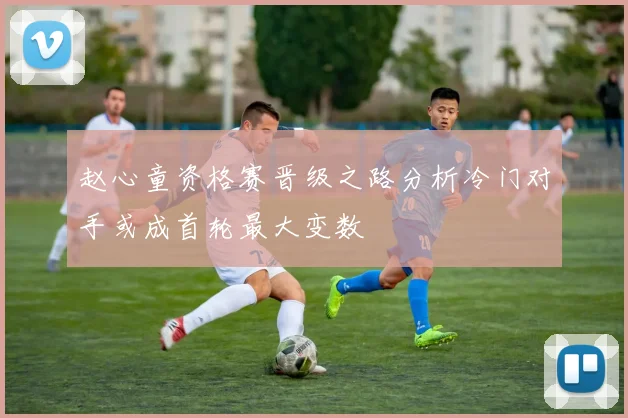 赵心童资格赛晋级之路分析冷门对手或成首轮最大变数