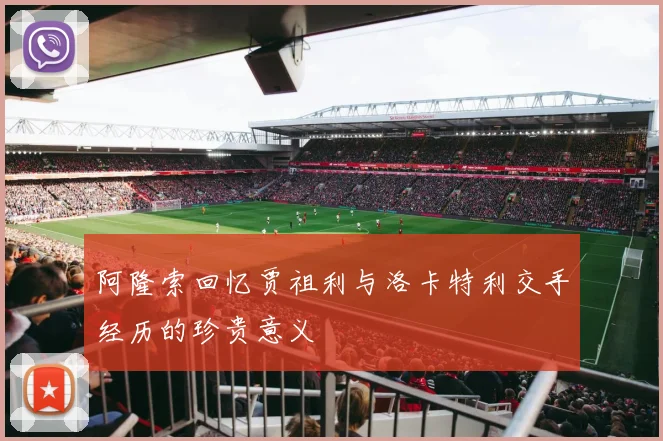 阿隆索回忆贾祖利与洛卡特利交手经历的珍贵意义