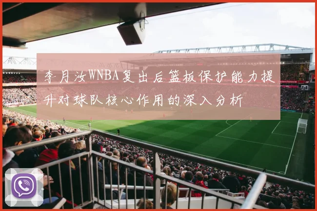 李月汝WNBA复出后篮板保护能力提升对球队核心作用的深入分析